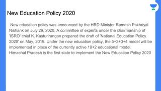 New Education Policy 2020
New education policy was announced by the HRD Minister Ramesh Pokhriyal
Nishank on July 29, 2020. A committee of experts under the chairmanship of
'ISRO' chief K. Kasturirangan prepared the draft of 'National Education Policy
2020' on May, 2019. Under the new education policy, the 5+3+3+4 model will be
implemented in place of the currently active 10+2 educational model.
Himachal Pradesh is the first state to implement the New Education Policy 2020
 