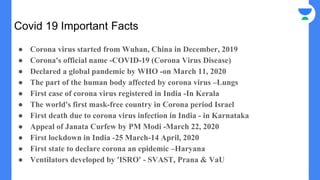 Covid 19 Important Facts
● Corona virus started from Wuhan, China in December, 2019
● Corona's official name -COVID-19 (Corona Virus Disease)
● Declared a global pandemic by WHO -on March 11, 2020
● The part of the human body affected by corona virus –Lungs
● First case of corona virus registered in India -In Kerala
● The world's first mask-free country in Corona period Israel
● First death due to corona virus infection in India - in Karnataka
● Appeal of Janata Curfew by PM Modi -March 22, 2020
● First lockdown in India -25 March-14 April, 2020
● First state to declare corona an epidemic –Haryana
● Ventilators developed by 'ISRO' - SVAST, Prana & VaU
 