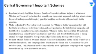 Central Government Important Schemes
● Pradhan Mantri Jan Dhan Yojana: Pradhan Mantri Jan Dhan Yojana is a National
Mission on Financial Inclusion that provides an integrated approach to bring about robust
financial inclusion and ultimately provide banking services to all households in the
country.
● Make in India: PM Narendra Modi launched the ‘Make in India’ campaign that will
facilitate investment, foster innovation, enhance protection for intellectual property and
build best in manufacturing infrastructure. ‘Make in India’ has identified 25 sectors in
manufacturing, infrastructure and service activities and detailed information is being
shared through interactive web-portal and professionally developed brochures.
● Swachh Bharat Mission: Swachh Bharat Mission was launched in the entire country as a
national movement. The campaign aims to achieve the vision of a ‘Clean India’ by 2nd
October 2019. The Swachh Bharat Abhiyan is the most significant campaign with regard
to sanitation by the Government of India.
 