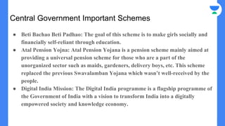 Central Government Important Schemes
● Beti Bachao Beti Padhao: The goal of this scheme is to make girls socially and
financially self-reliant through education.
● Atal Pension Yojna: Atal Pension Yojana is a pension scheme mainly aimed at
providing a universal pension scheme for those who are a part of the
unorganized sector such as maids, gardeners, delivery boys, etc. This scheme
replaced the previous Swavalamban Yojana which wasn’t well-received by the
people.
● Digital India Mission: The Digital India programme is a flagship programme of
the Government of India with a vision to transform India into a digitally
empowered society and knowledge economy.
 