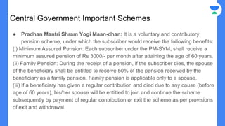 Central Government Important Schemes
● Pradhan Mantri Shram Yogi Maan-dhan: It is a voluntary and contributory
pension scheme, under which the subscriber would receive the following benefits:
(i) Minimum Assured Pension: Each subscriber under the PM-SYM, shall receive a
minimum assured pension of Rs 3000/- per month after attaining the age of 60 years.
(ii) Family Pension: During the receipt of a pension, if the subscriber dies, the spouse
of the beneficiary shall be entitled to receive 50% of the pension received by the
beneficiary as a family pension. Family pension is applicable only to a spouse.
(iii) If a beneficiary has given a regular contribution and died due to any cause (before
age of 60 years), his/her spouse will be entitled to join and continue the scheme
subsequently by payment of regular contribution or exit the scheme as per provisions
of exit and withdrawal.
 