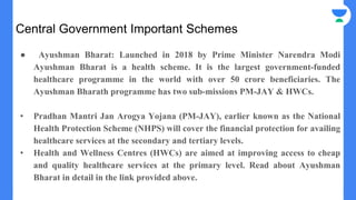 Central Government Important Schemes
● Ayushman Bharat: Launched in 2018 by Prime Minister Narendra Modi
Ayushman Bharat is a health scheme. It is the largest government-funded
healthcare programme in the world with over 50 crore beneficiaries. The
Ayushman Bharath programme has two sub-missions PM-JAY & HWCs.
• Pradhan Mantri Jan Arogya Yojana (PM-JAY), earlier known as the National
Health Protection Scheme (NHPS) will cover the financial protection for availing
healthcare services at the secondary and tertiary levels.
• Health and Wellness Centres (HWCs) are aimed at improving access to cheap
and quality healthcare services at the primary level. Read about Ayushman
Bharat in detail in the link provided above.
 