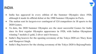 INDIA
● India has appeared in every edition of the Summer Olympics since 1920,
although it made its official debut at the 1900 Summer Olympics in Paris.
● The nation sent its largest-ever contingent of 124 competitors in 18 sports to the
2020 Games.
● To date, the 2020 Summer Olympics are the most successful Games for India
since its first regular Olympics appearance in 1920, with Indian Olympians
winning 7 medals (1 gold, 2 silver and 4 bronze).
● India's flag bearers for the opening ceremony of the Tokyo 2020 are Mary Kom
and Manpreet Singh.
● India's flag bearers for the closing ceremony of the Tokyo 2020 is BajrangPunia
 