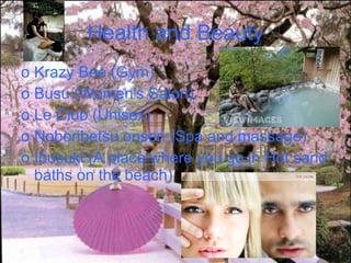 Health and Beauty Krazy Bee (Gym) Busu (Women's Salon) Le Club (Unisex) Noboribetsu onsen (Spa and massage) Ibusuki (A place where you go in Hot sand baths on the beach) 