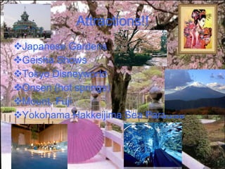 Attractions!! Japanese Gardens Geisha Shows Tokyo Disneyworld Onsen (hot springs)  Mount. Fuji Yokohama Hakkeijima Sea Paradise 