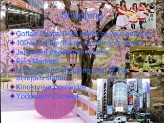Shopping Coffee Shops (Has maids at your service) 100yen shop   (Same as 99 cents store) Japanese department stores   Flea Markets Underground shopping area at the Shinjuku station  Kinokuniya bookstore  Yodobashi Camera   