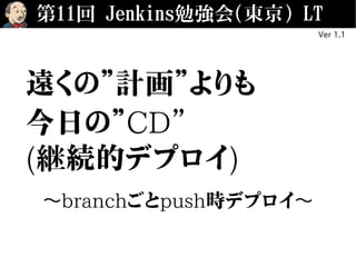 第11回 Jenkins勉強会(東京) LT
Ver 1.1
遠くの”計画”よりも
今日の”CD”
(継続的デプロイ)
〜branchごとpush時デプロイ〜
 