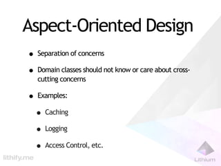 Aspect-Oriented Design
• Separation of concerns
• Domain classes should not know or care about cross-
   cutting concerns

• Examples:
 • Caching
 • Logging
 • Access Control, etc.
 