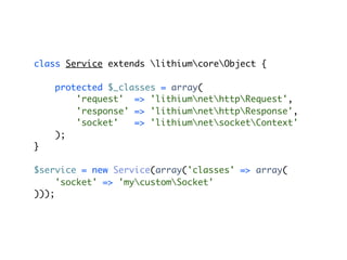 class Service extends lithiumcoreObject {

    protected $_classes = array(
        'request' => 'lithiumnethttpRequest',
        'response' => 'lithiumnethttpResponse',
        'socket'   => 'lithiumnetsocketContext'
    );
}

$service = new Service(array('classes' => array(
     'socket' => 'mycustomSocket'
)));
 