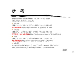 参 考
⾦明哲⽒の統計と情報の専⾨誌「エストレーラ」の連載
http://mjin.doshisha.ac.jp/R/
 correp
[連載]フリーソフトによるデータ解析・マイニング第26回
Ｒと対応分析 http://mjin.doshisha.ac.jp/R/26/26.html
 arules
[連載]フリーソフトによるデータ解析・マイニング第40回
アソシエーション分析(1) http://mjin.doshisha.ac.jp/R/40/40.html
 ape
[連載]フリーソフトによるデータ解析・マイニング第43回
Rと系統樹(1) http://mjin.doshisha.ac.jp/R/42/42.html
 atnd4r
[ruby][github]ATND API の Ruby ラッパー Atnd4R を作りました
http://d.hatena.ne.jp/seiunsky/20090727/1248721060
                                                        感謝
                                                             12
 