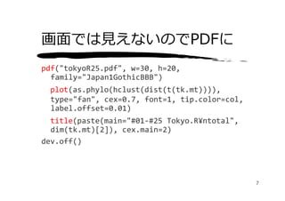 画⾯では⾒えないのでPDFに
pdf("tokyoR25.pdf", w=30, h=20, 
  family="Japan1GothicBBB")
  plot(as.phylo(hclust(dist(t(tk.mt)))), 
  type="fan", cex=0.7, font=1, tip.color=col, 
  label.offset=0.01)
  title(paste(main="#01‐#25 Tokyo.R¥ntotal", 
  dim(tk.mt)[2]), cex.main=2)
dev.off()




                                                 7
 