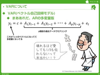 サイバー系


     VARについて

 VAR(ベクトル自己回帰モデル)

             𝑦 𝑡 = 𝑐 + 𝐴1 𝑦 𝑡−1 + 𝐴2 𝑦 𝑡−2 + ・・・ + 𝐴 𝑝 𝑦 𝑡−𝑝 + 𝑒 𝑡
  まああれだ、ARの多変量版


                                p個前の過去データでモデリング

       これが1x kのベクトルになってて
       多変量になってる


                              壊れるほど愛
                              しても1/3も伝
                              わらないって
                              本当かい！？



2012/10/20                                                               10
 