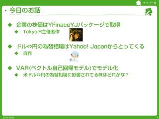 サイバー系


     今日のお話

    企業の株価はYFinaceYJパッケージで取得
                Tokyo.R主催者作


    ドル⇔円の為替相場はYahoo! Japanからとってくる
                自作


    VAR(ベクトル自己回帰モデル)でモデル化
                米ドル⇔円の為替相場に影響されてる株はどれかな？




2012/10/20                                          4
 