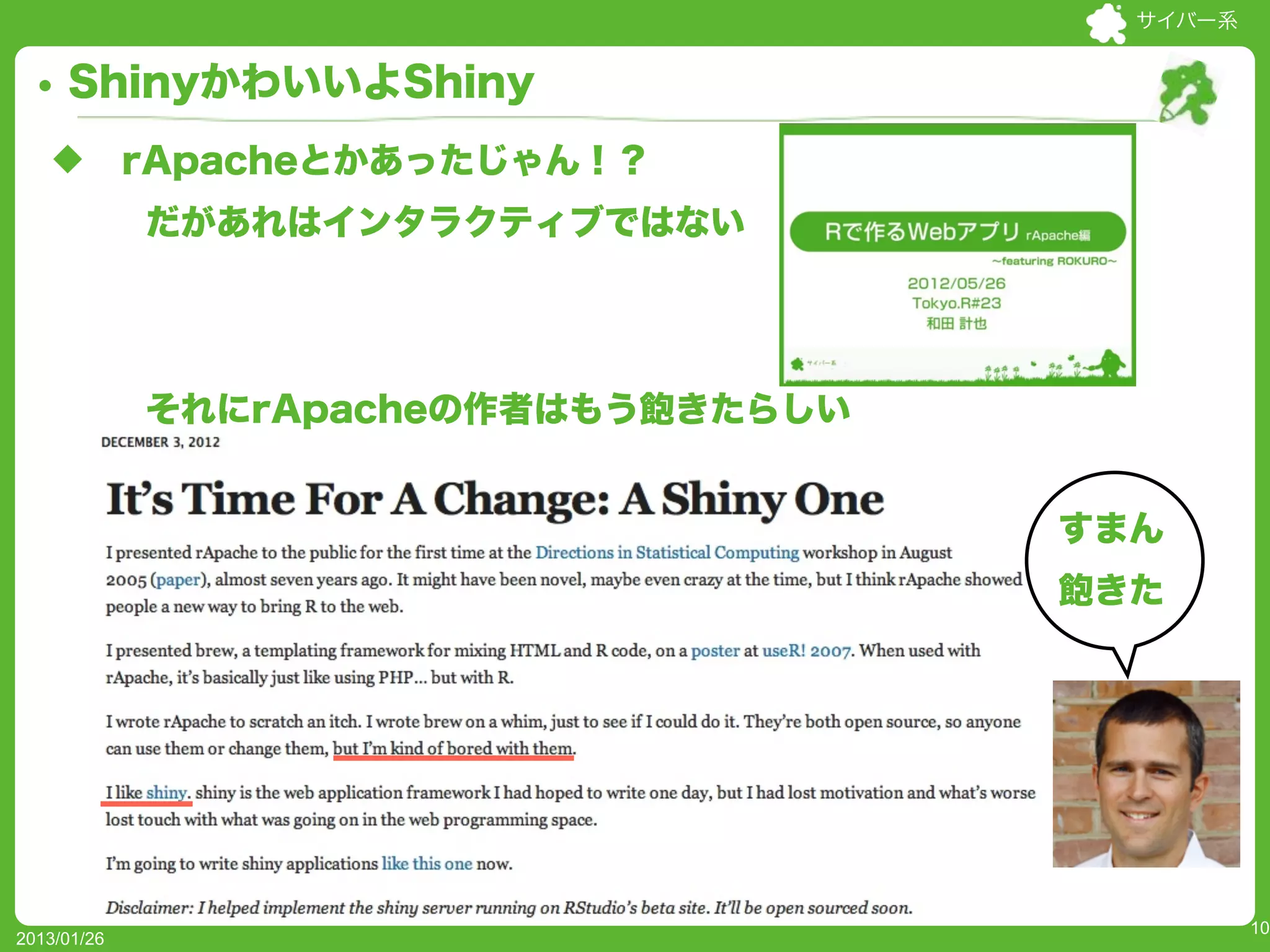 サイバー系


     ShinyかわいいよShiny
   u        rApacheとかあったじゃん！？
              だがあれはインタラクティブではない




              それにrApacheの作者はもう飽きたらしい


                                            すまん
                                            飽きた
             UseR!2012でwebsocketsの話してた人やー




                                                      10
2013/01/26
 