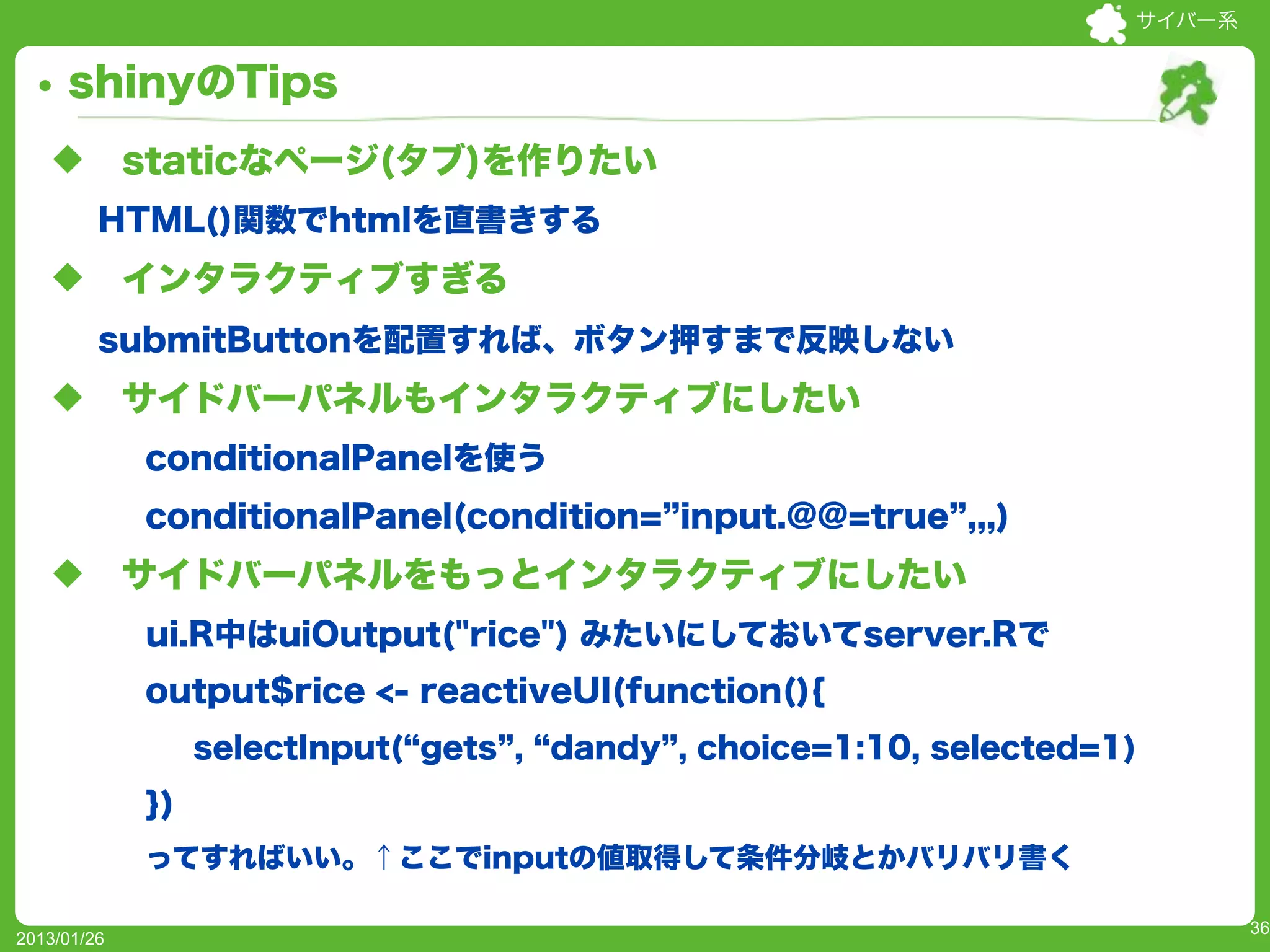 サイバー系


     shinyのTips
   u        staticなページ(タブ)を作りたい
         HTML()関数でhtmlを直書きする
   u        インタラクティブすぎる
         submitButtonを配置すれば、ボタン押すまで反映しない
   u        サイドバーパネルもインタラクティブにしたい
             conditionalPanelを使う
             conditionalPanel(condition= input.@@=true ,,,)
   u        サイドバーパネルをもっとインタラクティブにしたい
             ui.R中はuiOutput("rice") みたいにしておいてserver.Rで
             output$rice <- reactiveUI(function(){
                  selectInput( gets , dandy , choice=1:10, selected=1)
             })
             ってすればいい。↑ここでinputの値取得して条件分岐とかバリバリ書く

                                                                             36
2013/01/26
 
