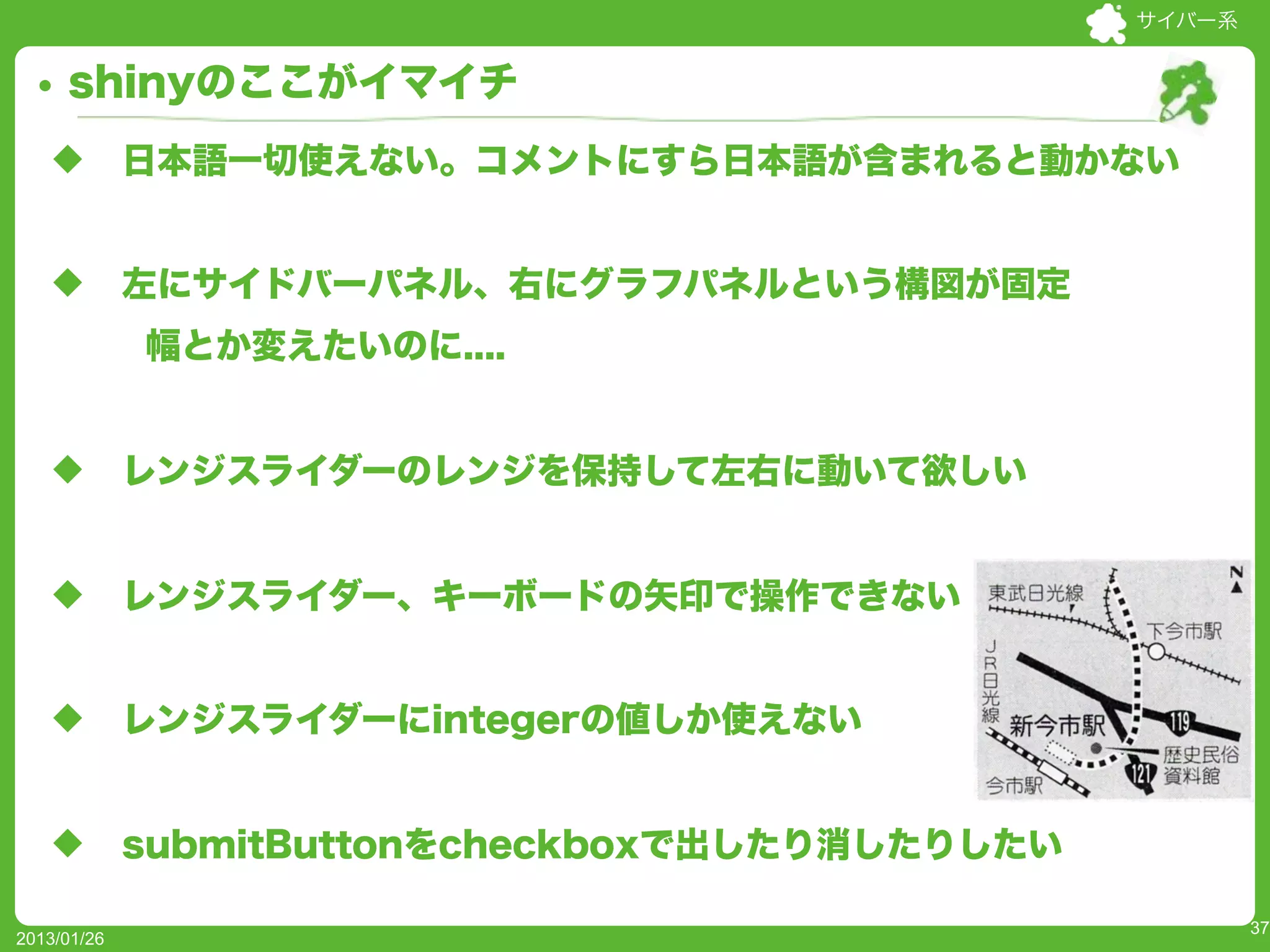 サイバー系


     shinyのここがイマイチ
   u        日本語一切使えない。コメントにすら日本語が含まれると動かない


   u        左にサイドバーパネル、右にグラフパネルという構図が固定
             幅とか変えたいのに....


   u        レンジスライダーのレンジを保持して左右に動いて欲しい


   u        レンジスライダー、キーボードの矢印で操作できない


   u        レンジスライダーにintegerの値しか使えない


   u        submitButtonをcheckboxで出したり消したりしたい

                                                         37
2013/01/26
 