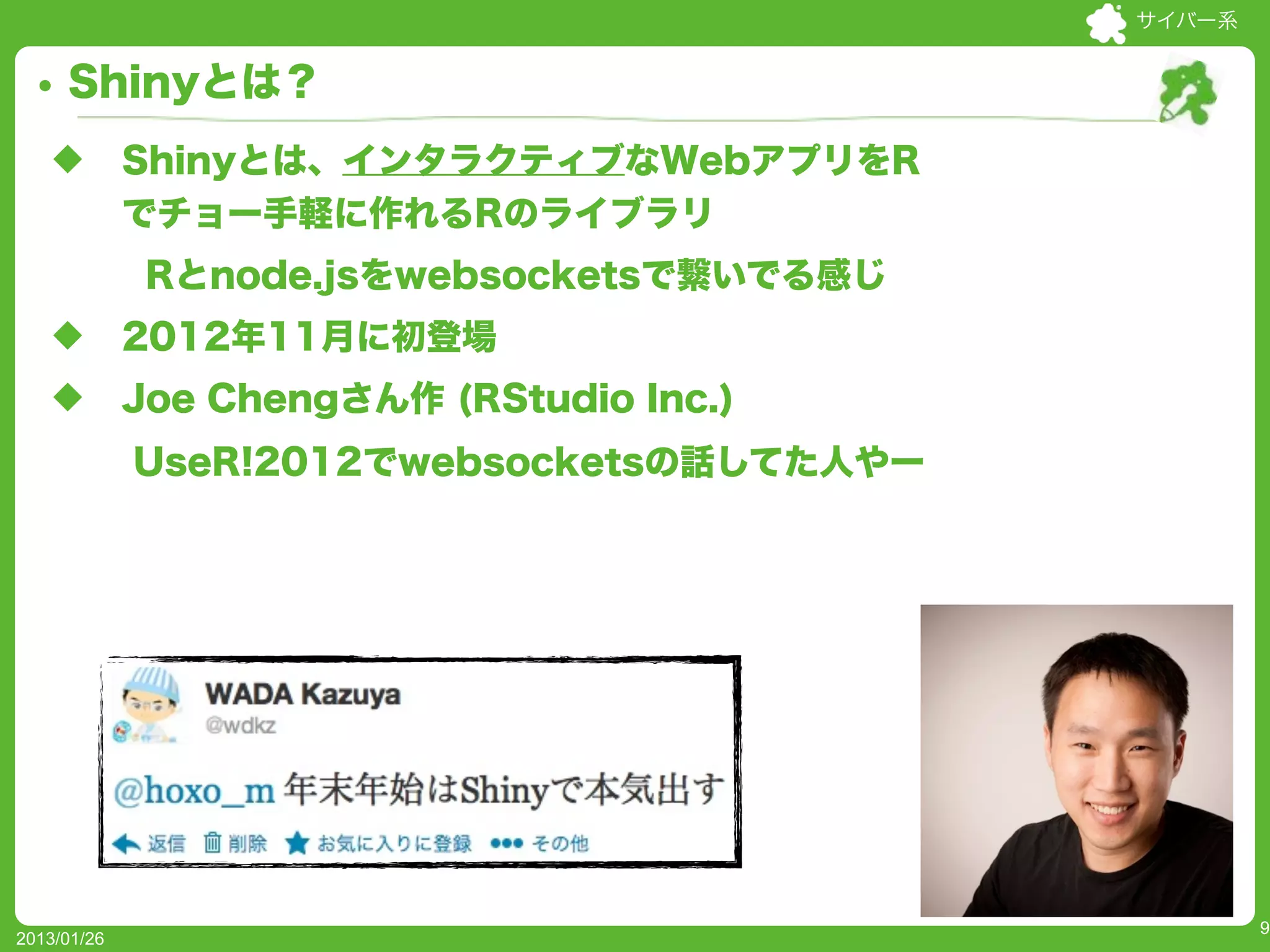 サイバー系


     Shinyとは？
   u        Shinyとは、インタラクティブなWebアプリをR
             でチョー手軽に作れるRのライブラリ
              Rとnode.jsをwebsocketsで繋いでる感じ
   u        2012年11月に初登場
   u        Joe Chengさん作 (RStudio Inc.)
             UseR!2012でwebsocketsの話してた人やー




                                                    9
2013/01/26
 