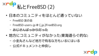 私とFreeBSD (2)
●
日本のコミュニティをほとんど通っていない
– FreeBSD 友の会
– FreeBSD-users-jp @ {,jp.}FreeBSD.org
– おじさんばっかりだった
●
地方にコミュニティがなかった(東...