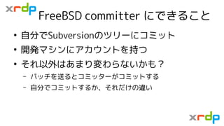 FreeBSD committer にできること
●
自分でSubversionのツリーにコミット
●
開発マシンにアカウントを持つ
●
それ以外はあまり変わらないかも？
– パッチを送るとコミッターがコミットする
– 自分でコミットするか、そ...