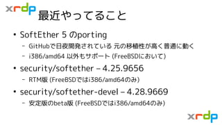 最近やってること
●
SoftEther 5 のporting
– GitHubで日夜開発されている 元の移植性が高く普通に動く
– i386/amd64 以外もサポート (FreeBSDにおいて)
●
security/softether –...