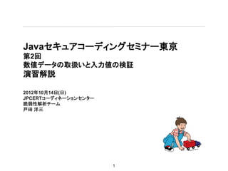 Javaセキュアコーディングセミナー東京
第2回
数値データの取扱いと入力値の検証
演習解説

2012年10月14日(日)
JPCERTコーディネーションセンター
脆弱性解析チーム
戸田 洋三




                      1
 