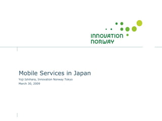 Mobile Services in Japan
Yoji Ishihara, Innovation Norway Tokyo
March 30, 2009
 