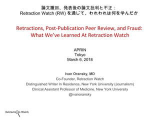 Ivan Oransky, MD
Co-Founder, Retraction Watch
Distinguished Writer In Residence, New York University (Journalism)
Clinical Assistant Professor of Medicine, New York University
@ivanoransky
Retractions, Post-Publication Peer Review, and Fraud:
What We’ve Learned At Retraction Watch
APRIN
Tokyo
March 6, 2018
論文撤回、発表後の論文批判と不正：
Retraction Watch (RW) を通じて、われわれは何を学んだか
 
