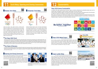 We are currently conducting a project whereby people throughout Japan donate
their used mobile phones, personal computers, digital cameras and other small
electronic devices to be recycled. The metals extracted from these electronic
devices will be recycled and used in the production of approx. 5,000 gold, silver
and bronze medals to be awarded at the Tokyo 2020 Games.
This is a project aimed at realising widespread participation and achieving sustainable
Games by obtaining lumber from across Japan free of charge for the construction of
Village Plaza at the Athletes' Village, and donating the lumber for use in public
facilities throughout the country once the Village Plaza has been dismantled after
the Games. The project aims to express diversity and harmony, and leave a
sustainability-related legacy by minimising the environmental impact of the Games.
As a result of our recruiting campaign, a total of 63 municipal governments from
Hokkaido in the far north of Japan to the southern island of Kyushu have agreed to
cooperate with the project.
Image as of October 2018. Subject to change.
Japanese and British swimmers donate discarded mobile phones to the Tokyo 2020 Medal Project
The 17 sustainable development goals adopted at the United Nations in September 2015
Centre: Mansai Nomura, Chief Executive Creative Director
Left: Takashi Yamazaki, Executive Creative Director for the Opening and Closing Ceremonies
of the Olympic Games
Right: Hiroshi Sasaki, Executive Creative Director for the Opening and Closing Ceremonies of
the Paralympic Games
Tokyo 2020 Games Sustainability
In common with many countries around the world, Japan is currently confronted with sustainability-related issues such as
climate change, the depletion of natural resources, discrimination and human rights issues.
Under the concept "Be better, together" for the Tokyo 2020 Games, we will strive to realise a sustainable society, and communicate
our efforts as a model for the resolution of various issues across Japan and throughout the world.
With a focus on the future of our planet and our species, we aim to contribute to achieving the Sustainable Development Goals
advocated by the United Nations, and conducting initiatives aimed at bequeathing legacies to future editions of the Olympic and
Paralympic Games, to Japan and to the wider international community.
Under the concept “Share Your Light”, the Tokyo 2020 Paralympic
Torch Relay will take place from 13 to 25 August, after the closing
of the Olympic Games to the day of the Opening Ceremony of the
Paralympic Games. In principle, a team of three torchbearers,
meeting for the first time for the torch relay, will complete one leg
carrying the torch to the next torchbearer team. These new
encounters are expected to open up people’s minds to a diverse
and fully inclusive society.
Under the concept, “Hope Lights Our Way”, the Tokyo 2020
Olympic Torch Relay will start at the arrival of the cherry blossom
season on 26 March 2020 in Fukushima Prefecture and will travel
to all 47 prefectures, involving the entire nation of Japan. The
torch relay will showcase various cultural and scenic attractions of
each region, visiting world heritage sites, places of interest,
historical remains and people’s favourite local spots over a 121-
day period including transport days, linking the chain of joy and
passion all across the nation.
For details, please see
https://tokyo2020.org/en/special/torch/olympic/
Olympic Torch Relay
For details, please see
https://tokyo2020.org/en/special/torch/paralympic/
Paralympic Torch Relay
Opening and Closing Ceremonies
https://tokyo2020.org/jp/games/sustainability/village/(Japanese language only)
For details, please see
Japan Lumber Relay
https://tokyo2020.org/en/games/medals/project/
For details, please see
Tokyo 2020 Medal Project
The torch for the Tokyo 2020 Torch Relay is designed with a cherry blossom motif, a flower that has a special place in the Japanese people’s hearts. From
the top looking down, the shape is of a cherry blossom. Separate flames emerge from five flower petals, coming together as one at the centre. The colour
of the Olympic torch is cherry gold and the Paralympic torch is cherry pink. Part of the material is made from recycled aluminum (about 30 per cent)
originally used for the prefabricated housing units in the aftermath of the Great East Japan Earthquake. The material that supported the people throughout
their struggles and efforts to rebuild their lives has been transformed as a symbol of peace in the form of a torch, and this initiative will hopefully
demonstrate to the world how progress is being made step by step to regenerate these communities.
In accordance with the importance being placed on the Tokyo 2020 Games as the “Reconstruction Games”, the Olympic flame arriving from Greece will be
displayed in the disaster-affected areas as the “Flame of Recovery” to express respect and support toward the people who have worked so hard in rebuilding
their communities. The Flame of Recovery will go on display for two days each in the prefectures of Miyagi, Iwate and Fukushima between 20 - 25 March
2020, prior to the torch relay.
The Tokyo 2020 Torch
The Flame of Recovery
We are currently making preparations to hold the world’s largest opening and
closing ceremonies for both the Olympic and Paralympic Games.
In July 2018, the Creative Directors for the Opening and Closing Ceremonies
were announced: Mansai Nomura (Cheif Executive CD), Takashi Yamazaki
(Olympic Games) and Hiroshi Sasaki (Paralympic Games).
The team will work closely with people from various fields
to create a celebration that will live long in the memories
of all who witness them.
11 12Torch Relay, Opening and Closing Ceremonies Sustainability
22 23
 