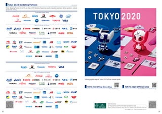 As of 3 June 2019
The Tokyo Organising Committee of the Olympic and Paralympic Games
Bureau of Olympic and Paralympic Games Tokyo 2020 Preparation, Tokyo Metropolitan Government
Edited and issued by:
平成31年度登録（31）3号 / 19TMG0145004 (published in July 2019)
Offering a wide range of Tokyo 2020 official licensed goods
https://tokyo2020shop.jp/user_data/official_shop.php
For details, please see
TOKYO 2020 Official Shop
https://tokyo2020shop.jp/
For details, please see
TOKYO 2020 Official Online Shop
Official Marketing Partners of the IOC and Tokyo 2020 Marketing Programmes provide invaluable expertise on Games operations, products
and services, funding.
Tokyo 2020 Marketing Partners
28 29
 