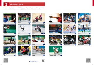 A total of 22 sports will feature at the Tokyo 2020 Paralympic Games. The sports of Taekwondo and Badminton will make their
debuts at the Tokyo 2020 Paralympic Games after being adopted by the International Paralympic Committee (IPC).
Athletics Sitting Volleyball
Canoe Taekwondo
Football 5-a-side Wheelchair Fencing
Powerlifting
Badminton Swimming
Cycling Triathlon
Goalball Wheelchair Rugby
Rowing
Archery Shooting
Boccia Table Tennis
Equestrian Wheelchair Basketball
Judo Wheelchair Tennis
For details, please see
https://tokyo2020.org/en/games/sport/paralympic/
■ Paralympic Sports
3 Paralympic Sports
6 7
 