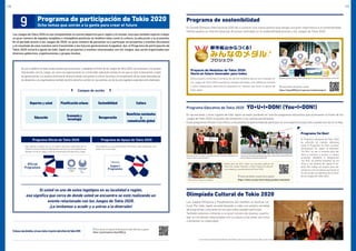 Se van a celebrar en todo el país eventos que promueven y respaldan laVisión de los Juegos de Tokio 2020. Las empresas y los grupos
relacionados con los Juegos, así como las organizaciones no comerciales realizarán eventos en los que se dará la bienvenida a todas
las generaciones. Los eventos promoverán diversos temas, incluyendo la cultura, las artes y la recuperación de las áreas afectadas por
los desastres.Los organizadores también tendrán derecho a exhibir en sus eventos uno de los dos logotipos especialmente diseñados.
Si usted ve uno de estos logotipos en su localidad o región,
eso significa que cerca de donde usted se encuentra se está realizando un
evento relacionado con los Juegos de Tokio 2020.
¡Le invitamos a acudir y a unirse a la diversión!
Campos de acción
Deportes y salud Planificación urbana Sostenibilidad Cultura
Educación Economía y
tecnología Recuperación
Beneficios nacionales
y
comunicación global
Programa Oficial de Tokio 2020
Este logotipo se puede usar en los eventos (Acciones) organizados por el
Gobiernonacional,elGobiernoMetropolitanodeTokio,lasmunicipalidadesque
albergan uno de los Juegos y entre los patrocinadores oficiales de los Juegos.
Programa de Apoyo de Tokio 2020
Este logotipo se usa en proyectos (Acciones) organizados por enti-
dades no comerciales.
Sideseamásdetalles,sírvasevisitarelportalweboficialdeTokio2020
Portal web para el Programa de Participación de Tokio 2020 (solo en japonés)
https://participation.tokyo2020.jp
Los Juegos de Tokio 2020 no son simplemente un evento deportivo para Japón y el mundo, sino que también aspiran a dejar
un gran número de legados tangibles e intangibles positivos en ámbitos tales como la cultura, la educación y la economía.
En el período previo a los Juegos de 2020, un gran número de personas va a participar en proyectos y eventos (Acciones)
y el resultado de esos eventos será transmitido a las futuras generaciones (Legados). Así, el Programa de participación de
Tokio 2020 incluirá a gente de todo Japón en proyectos y eventos relacionados con los Juegos, que serán organizados por
diversos gobiernos, organizaciones y grupos locales.
9 Programa de participación de Tokio 2020
Ocho temas que unirán a la gente para crear el futuro
Si desea obtener más detalles, consulte
https://tokyo2020.jp/en/games/medals/project/
Programa Educativo de Tokio 2020 YO•U•I•DON! (You•I•DON!)
Olimpíada Cultural de Tokio 2020
Programa de sostenibilidad
En las escuelas y otros lugares de todo Japón se están poniendo en marcha programas educativos que promueven la Visión de los
Juegos de Tokio 2020, el espíritu del olimpismo o los valores paralímpicos.
Estos programas ofrecen a los niños y a los jóvenes la oportunidad de participar en una experiencia que solo sucede una vez en la vida.
Este proyecto contempla la producción de las medallas que se van a otorgar en
los Juegos de Tokio 2020 usando los metales extraídos a los teléfonos móviles
y otros dispositivos electrónicos pequeños en desuso que done la gente de
todo Japón.
El Comité Olímpico Internacional (COI) dio a conocer una nueva política que otorga una gran importancia a la sostenibilidad.
Hemos puesto en marcha diversas Acciones centradas en la sostenibilidad previas a los Juegos de Tokio 2020.
Desde abril de 2017, los centros de enseñanza de Japón están siendo aprobados como
escuelas Yoi Don (¿Listos? ¡Arranquen!)
Clases educativas olímpicas y paralímpicas
UnaescenadelaExperienciaparadeportivaquesellevaacaboenTokiocomopartedelFestival
Educativo Olímpico y Paralímpico deTokio 2020
Nadadores japoneses ybritánicos donan teléfonosmóvilesendesusoalProyectodeMedallasdeTokio2020
Si desea más detalles, consulte (solo en japonés)
https://www.o.p.edu.metro.tokyo.jp/about-education
Desde abril de 2016, todas las escuelas públicas de
Tokio han estado llevando a cabo Programas educati-
vos olímpicos y paralímpicos de Tokio 2020.
Programa Yoi Don!
El Programa educativo de Tokio 2020
es conocido de manera afectuosa
como el Programa Yoi Don! (¿Listos?
¡Arranquen!). En Japón, la expresión
“Yoi Don” se usa a menudo para dar
inicio a carreras e incluso a nuevos
proyectos. Mediante la designación
“Yoi Don” se intenta fomentar en los
niños y los jóvenes de Japón el es-
píritu del trabajo en equipo para dar
comienzo a las iniciativas que tienen el
fin de cumplir los objetivos de la Visión
de los Juegos de Tokio 2020.
Los Juegos Olímpicos y Paralímpicos son también un festival cul-
tural. Por todo Japón se está llevando a cabo una amplia variedad
de programas culturales en los que todos pueden participar.
También estamos invitando a un gran número de jóvenes a partic-
ipar en iniciativas relacionadas con la cultura y las artes, así como
a fomentar la creatividad.
El evento inicial de la Olimpíada Cultural Nihonbashi-Tokio 2020 fue cubierto como una noticia principal en Japón y en todo el mundo
Proyecto de Medallas de Tokio 2020:
Hacia un futuro innovador para todos
18 19
 