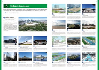 3 Estadio Nacional de Yoyogi
	 Balonmano
	 Bádminton / Rugby en silla de ruedas
Esta sede se construyó para realizar en ella las competiciones de
deportes acuáticos y baloncesto de los Juegos de Tokio 1964. La
arena es famosa por su diseño de techo suspendido y se ha hecho
acreedora a una magnífica reputación internacional como una sobre-
saliente instalación del legado olímpico.
5 Foro Internacional de Tokio
	 Halterofilia
	 Powerlifting
El Foro Internacional de Tokio es un centro de exhibiciones poliva-
lentes que abarca ocho salas principales de diversas dimensiones,
espacios de exhibición y otras instalaciones. La estructura se car-
acteriza por sus curvas verticales de acero y cristal con un diseño
exterior que se asemeja a un barco alargado
2 Gimnasio Metropolitano de Tokio
	 Tenis de mesa
	 Tenis de mesa
Estas instalaciones son una de las sedes del legado de los Juegos
Olímpicos de 1964. Se les utilizó como la arena principal para Tokio
1964, dando cabida a las pruebas de gimnasia y waterpolo, que se
realizaron en la piscina cubierta de esta sede.
4 Nippon Budokan
	 Judo / Kárate
	 Judo
El Nippon Budokan es conocido como la sede espiritual de las artes
marciales japonesas, en particular el judo. En los Juegos de 1964, el
judo hizo su debut como deporte olímpico y aquí fue donde se cele-
braron las competiciones.
6 Arena Kokugikan
	 Boxeo
Es la sede espiritual de la lucha sumo, el deporte nacional japonés.
Su interior ha sido diseñado en forma de cuenco para permitir que
los espectadores vean con facilidad las luchas de sumo en el centro
del auditorio, sin importar cuál sea el lugar donde se hallan sentados.
1 Estadio Olímpico
	 Ceremonias de apertura y clausura / Atletismo / Fútbol
	 Ceremonias de apertura y clausura / Atletismo
El Estadio Nacional de Tokio se usó como la
sede principal para los Juegos Olímpicos de
Tokio 1964 y actualmente se le está recon-
struyendo como un estadio totalmente nuevo
para los Juegos de Tokio 2020.
Las ceremonias de apertura y clausura de los
Juegos de Tokio 2020 se van a celebrar aquí
junto con pruebas de atletismo y partidos de
fútbol. Cuando concluyan los Juegos de 2020,
el estadio se va a utilizar en eventos deporti-
vos y culturales.
Design Works and Construction Works of Taisei Corporation, Azusa Sekkei Co., Ltd. and Kengo Kuma and Associates JV / Courtesy of JSC
14 Estadio de Hockey Seaside
	 Hockey
Estas instalaciones se van a construir en el Parque Oceánico del
Puerto de Oi. Actualmente se está planeando que después de los
Juegos de 2020 la sede se utilice para hockey y como unas instala-
ciones deportivas polivalentes.
8 Centro de Gimnasia Olímpica
	 Gimnasia
	 Boccia
Esta sede temporal también se va a ubicar en la zona norte del dis-
trito de Ariake, en Tokio. Después de los Juegos de Tokio 2020 está
prevista la construcción en este sitio de una arena deportiva con una
capacidad para 12.000 espectadores sentados.
17 Circuito de Piragüismo en Eslalon
	 Piragüismo (Eslalon)
El Circuito de Piragüismo en Eslalon será el primer circuito artificial
en Japón y se le construirá en los terrenos adyacentes al Parque
Kasai Rinkai. Después de los Juegos de 2020, estas instalaciones se
van a utilizar en una amplia variedad de deportes acuáticos y activ-
idades de ocio.
11 Parque Marino de Odaiba
	 Deportes acuáticos (Maratón) / Triatlón
	 Triatlón
El Parque Marino de Odaiba ofrece a los visitantes una excelente ar-
monía con la vegetación natural, el océano y vistas impresionantes
del paisaje urbano futurista de Tokio, incluyendo el puente “Rainbow
Bridge” en la cercanía. Durante los Juegos de Tokio 2020 se va a es-
tablecer una sede temporal en el parque.
13 Centro de Deportes Urbanos de Aomi
	 Baloncesto (3x3) / Escalada deportiva
	 Fútbol 5
El Centro de Deportes Urbanos de Aomi es una sede temporal en el distrito costero de
AomiqueseencuentrasituadaconvenientementecercadelaVilladelosAtletas.Convis-
tasalaicónicabahíadeTokio,estelugaralbergarálascompeticionesdeBaloncesto3x3
yEscaladadeportiva.Tambiénseráunodeloslugaresquesimbolizaránnuestrosesfuer-
zos para invitar a los jóvenes de todo el mundo a participar en los Juegos deTokio 2020.
7 Arena Ariake
	 Voleibol (Voleibol)
	 Baloncesto/basketbol en silla de ruedas
Esta es una nueva arena en construcción en la zona norte del distrito
de Ariake, en Tokio. Después de los Juegos de Tokio 2020, se le va
a utilizar como centro deportivo y cultural con una capacidad para
hasta 15.000 espectadores sentados.
16 Canal Sea Forest
	 Piragüismo (En aguas tranquilas) / Remo
	 Piragüismo / Remo
En este sitio frente al mar, que también está situado cerca del cen-
tro de Tokio, se va a construir el circuito para remo y piragüismo.
Después de los Juegos de 2020, el lugar se va a utilizar para compet-
iciones internacionales de remo y piragüismo, y se transformará en
uno de los principales lugares de Asia para los deportes acuáticos.
10 Parque de Tenis de Ariake
	 Tenis
	 Tenis en silla de ruedas
El área de este parque es ampliamente conocida como la sede del
tenis en Japón. Rodeado por una exuberante vegetación, el parque
alberga 48 canchas de tenis al aire libre y el Coliseo de Ariake.
15 Circuito de Cross-Country Sea Forest
	 Deportes ecuestres (Concurso completo [Cross-country])
Esta área de terrenos ganados al mar proporciona vistas espectac-
ulares de la bahía de Tokio y el impresionante paisaje urbano de la
capital. Aquí se va a construir un campo temporal para las competi-
ciones de Cross-country durante los Juegos de 2020.
9 Circuito Olímpico de BMX
	 Ciclismo (BMX Freestyle, Carrera de BMX) / Skateboarding
Su construcción está prevista en el distrito de Ariake, que se halla en la impresion-
ante área costera cerca de la Villa de los Atletas y la sede de Big Sight, donde se
ubicarán el IBC (Centro Internacional de Transmisión) y el MPC (Centro de Medios de
Comunicación).Este lugar va a ser uno de los principales centros de deportes urbanos,
entre ellos las Carreras de BMX y las competiciones de BMX Freestyle y Skateboarding.
18 CampodeTiroconArcodeDreamIsland
	 Tiro con arco
	 Tiro con arco
En el área del parque de la isla Yumenoshima se va a construir un
campo de tiro con arco. Después de los Juegos de 2020, estas insta-
laciones van a albergar competiciones y se les usará en una amplia
variedad de otras actividades.
12 Parque Shiokaze
	 Voleibol (Voleibol de playa)
Este parque ofrece excelentes vistas del icónico puente “Rainbow
Bridge” de la capital y la hermosa bahía de Tokio. Durante los Juegos
de Tokio 2020 se va establecer una sede temporal en el parque para
las pruebas de voleibol de playa.
Imagen simulada de octubre de 2015
Imagen simulada de noviembre de 2017
Imagen simulada de junio de 2016 Imagen simulada de mayo de 2016
Imagen simulada de mayo de 2016
Deportes Olímpicos Deportes Paralímpicos
Muchas sedes ya existentes se van a utilizar en los Juegos de Tokio 2020, incluyendo varios lugares del legado de los
Juegos de Tokio 1964. Un total de 40 sedes en Tokio y otros lugares de Japón se van a utilizar en los Juegos de 2020.
5 Sedes de los Juegos
19 Centro de Deportes Acuáticos Olímpicos
	 Deportes acuáticos (Natación, Salto, Natación sincronizada)
	 Natación
Esta sede se va a empezar a construir en el Parque Marino de
Tatsumi-no-Mori. Después de los Juegos de 2020, el Centro de
Deportes Acuáticos Olímpicos será el escenario de competiciones
nacionales e internacionales.
Imagen simulada de octubre de 2015
10 11
 