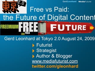 Free vs Paid:
the Future of Digital Content

Gerd Leonhard at Tokyo 2.0 August 24, 2009
            ‣ Futurist
            ‣ Strategist
            ‣ Author & Blogger
            www.mediafuturist.com
            twitter.com/gleonhard
 
