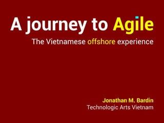 A journey to Agile
Jonathan M. Bardin
Technologic Arts Vietnam
The Vietnamese offshore experience
 