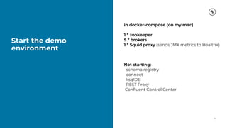 Start the demo
environment
10
in docker-compose (on my mac)
1 * zookeeper
5 * brokers
1 * Squid proxy (sends JMX metrics to Health+)
Not starting:
schema registry
connect
ksqlDB
REST Proxy
Conﬂuent Control Center
 