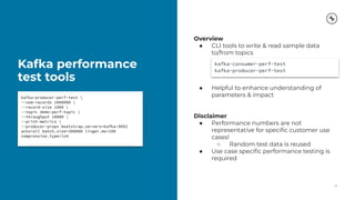 Kafka performance
test tools
12
kafka-producer-perf-test 
--num-records 1000000 
--record-size 1000 
--topic demo-perf-topic 
--throughput 10000 
--print-metrics 
--producer-props bootstrap.servers=kafka:9092
acks=all batch.size=300000 linger.ms=100
compression.type=lz4
Overview
● CLI tools to write & read sample data
to/from topics
● Helpful to enhance understanding of
parameters & impact
Disclaimer
● Performance numbers are not
representative for speciﬁc customer use
cases!
○ Random test data is reused
● Use case speciﬁc performance testing is
required
kafka-consumer-perf-test
kafka-producer-perf-test
 