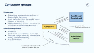Consumer groups
Consumer
Any Broker
(bootstrap)
Coordinator
Broker
Find coordinator
Coordinator details
Join consum
er group
Leader details
Sync group
Partition assignm
ent
Rebalances
● Every time a new consumer joins or
leaves (fails) the group
● Until Kafka 2.4 “stop the world” event
(solved in KIP-429)
● Consider setting group.instance.id
to minimize rebalances (KIP-345)
Partition assignment
● Based on
partition.assignment.strategy
● Options: Range (default), round robin,
sticky, cooperative sticky
● Is customizable
Heartbeat
heartbeat.interval.ms=3s
session.timeout.ms=10s
group.initial.
rebalance.delay.ms=3s
 