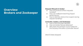 Overview
Brokers and Zookeeper
24
Request lifecycle in broker
● How are produce & fetch requests
handled?
● How can inefﬁcient batching impact
performance?
● How to identify where time is spent during
request handling?
Controller, leaders, and Zookeeper
● How is the Controller elected?
● How are broker failures detected?
● Why does the partition count matter for
the recovery time after a controller failure?
(Next 8 slides skipped)
 