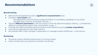 Recommendations
27
Benchmarking
● Benchmark all applications with a signiﬁcant & representative load
● Consider a test cluster with
the applications requirements conﬁgured (either it is durability, availability or any other)
real data (size, schema, serialization format, ...)
● Test the different parameters to see the impact in the test data (throughput, latency, ...) considering
different conﬁgurations (batch size, compression, linger, ...)
● Evaluate the trafﬁc and leave space for growth when determining the number of partitions
● Low volume applications may need care too
● Re-evaluate after major changes in application or message content (JSON size, ...) and volume
Monitoring
● Should be used to identify bottlenecks in running clusters
● Client monitoring is as important as broker monitoring
 