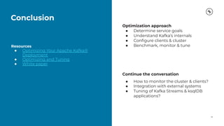 Conclusion
28
Resources
● Optimizing Your Apache Kafka®
Deployment
● Optimizing and Tuning
● White paper
Optimization approach
● Determine service goals
● Understand Kafka’s internals
● Conﬁgure clients & cluster
● Benchmark, monitor & tune
Continue the conversation
● How to monitor the cluster & clients?
● Integration with external systems
● Tuning of Kafka Streams & ksqlDB
applications?
 