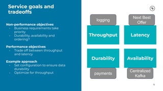 Service goals and
tradeoffs
4
Non-performance objectives
• Business requirements take
priority
• Durability, availability and
ordering?
Performance objectives
• Trade off between throughput
and latency
Example approach
• Set conﬁguration to ensure data
durability
• Optimize for throughput
Throughput Latency
Availability
Durability
payments
logging
Next Best
Offer
Centralized
Kafka
 