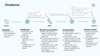 Producer
8
acks=1
enable.idempotence=false
max.request.size=1MB
retries=MAX_INT
delivery.timeout.ms=2min
max.in.flight.requests.
per.connection=5
Serializer
● Retrieves and
caches schemas
from Schema
Registry
Partitioner
● Java client uses
murmur2 for
hashing
● If key not
provided
performs round
robin
● If keys
unbalanced it will
overload one
leader
Sender thread
● Batches grouped
by destination
broker into
requests
● Multiple batches
to different
partitions
potentially in the
same producer
request
Record accumulator
● Buffer per partition,
seldom used partitions
may not achieve high
batching
● If many producers are in
the same JVM, memory
and GC could become
important
● Sticky partitioner could
be used to increase
batches in the case of
round robin
(KIP-408/KIP-794)
Compression
● At batch level
● Allows faster transfer to
the broker
● Reduces the inter
broker replication load
● Reduces page cache &
disk space utilization on
brokers
● Gzip is more CPU
intensive, Snappy is
lighter, LZ4/ZStd are a
good balance*
compress.type=none
batch.size=16KB
buffer.memory=32MB
max.block.ms=60s
record batch request
batch.size=16KB
linger.ms=0
buffer.memory=32MB
max.block.ms=60s
compress.type=none
 