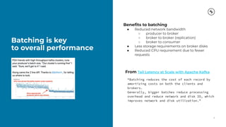 Batching is key
to overall performance
9
Beneﬁts to batching
● Reduced network bandwidth
○ producer to broker
○ broker to broker (replication)
○ broker to consumer
● Less storage requirements on broker disks
● Reduced CPU requirement due to fewer
requests
From Tail Latency at Scale with Apache Kafka
“Batching reduces the cost of each record by
amortizing costs on both the clients and
brokers.
Generally, bigger batches reduce processing
overhead and reduce network and disk IO, which
improves network and disk utilization.”
 
