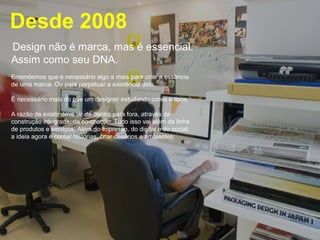 Desde 2008 
Design não é marca, mas é essencial. 
Assim como seu DNA. 
Entendemos que é necessário algo a mais para criar a essência 
de uma marca. Ou para perpetuar a existência dela. 
É necessário mais do que um designer estudando cores e tipos. 
A razão de existir deve vir de dentro para fora, através da 
construção integrada, da co-criação. Tudo isso vai além da linha 
de produtos e serviços. Além do impresso, do digital e do social; 
a ideia agora é contar histórias, criar cenários e ambientes. 
 