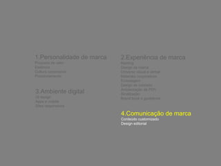 1.Personalidade de marca 
Proposta de valor 
Essência 
Cultura corporativa 
Posicionamento 
2.Experiência de marca 
Naming 
Design de marca 
Universo visual e verbal 
Materiais corporativos 
Embalagem 
Design de conceito 
Ambientação de PDV 
Sinalização 
Brand book e guidelines 
3.Ambiente digital 
UI design 
Apps e mobile 
Sites responsivos 
4.Comunicação de marca 
Conteúdo customizado 
Design editorial 
 