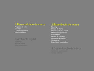 1.Personalidade de marca 
Proposta de valor 
Essência 
Cultura corporativa 
Posicionamento 
2.Experiência de marca 
Naming 
Design de marca 
Universo visual e verbal 
Materiais corporativos 
Embalagem 
Design de conceito 
Ambientação de PDV 
Sinalização 
Brand book e guidelines 
3.Ambiente digital 
UI design 
Apps e mobile 
Sites responsivos 
4.Comunicação de marca 
Conteúdo customizado 
Design editorial 
 