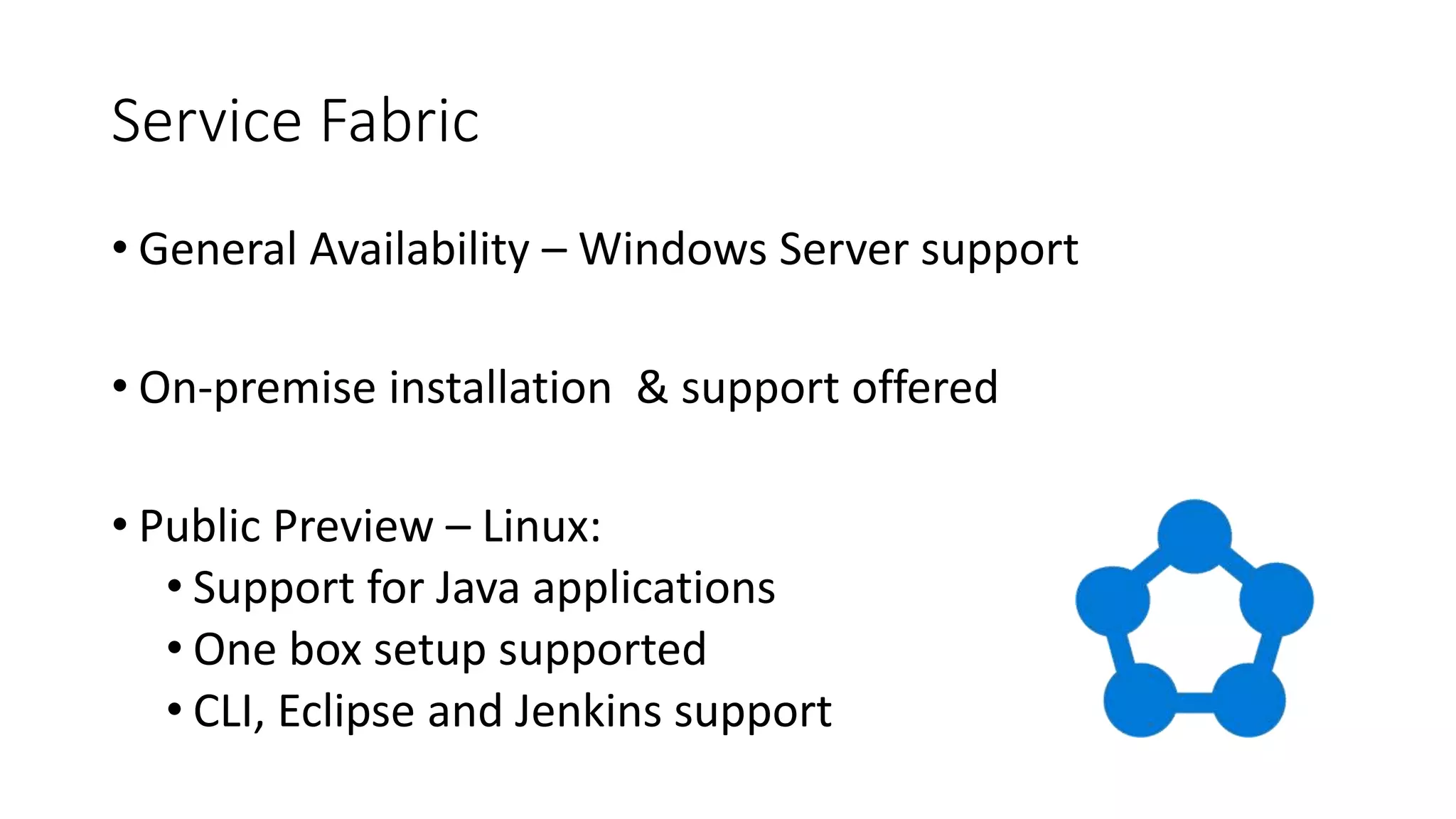 Service Fabric
• General Availability – Windows Server support
• On-premise installation & support offered
• Public Preview – Linux:
• Support for Java applications
• One box setup supported
• CLI, Eclipse and Jenkins support
 