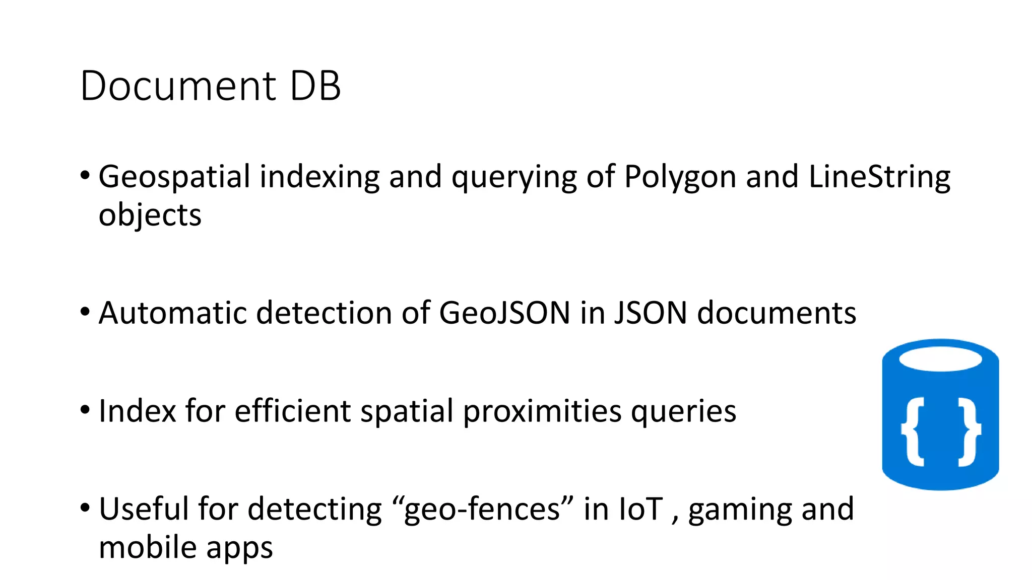 Document DB
• Geospatial indexing and querying of Polygon and LineString
objects
• Automatic detection of GeoJSON in JSON documents
• Index for efficient spatial proximities queries
• Useful for detecting “geo-fences” in IoT , gaming and
mobile apps
 