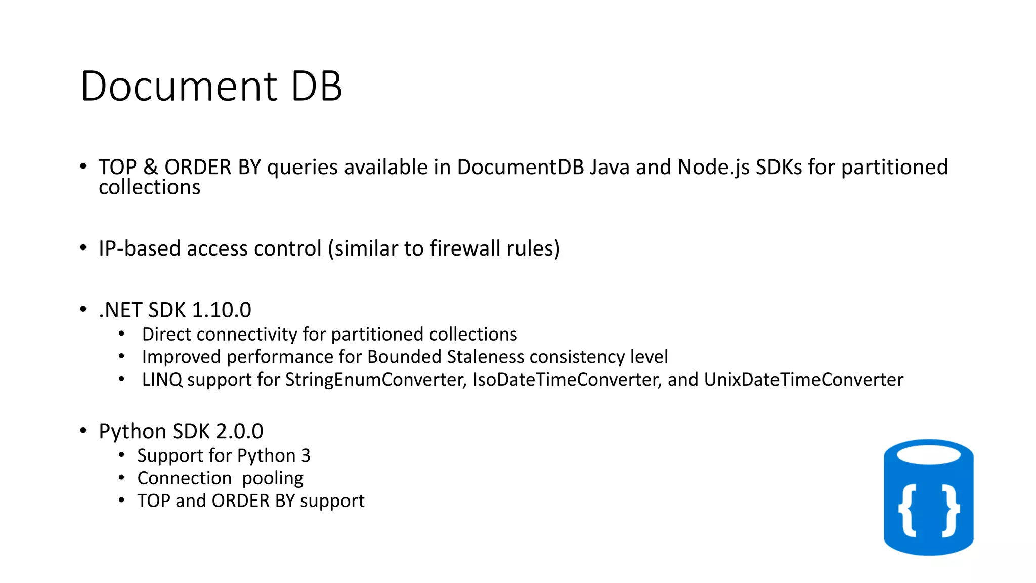 Document DB
• TOP & ORDER BY queries available in DocumentDB Java and Node.js SDKs for partitioned
collections
• IP-based access control (similar to firewall rules)
• .NET SDK 1.10.0
• Direct connectivity for partitioned collections
• Improved performance for Bounded Staleness consistency level
• LINQ support for StringEnumConverter, IsoDateTimeConverter, and UnixDateTimeConverter
• Python SDK 2.0.0
• Support for Python 3
• Connection pooling
• TOP and ORDER BY support
 