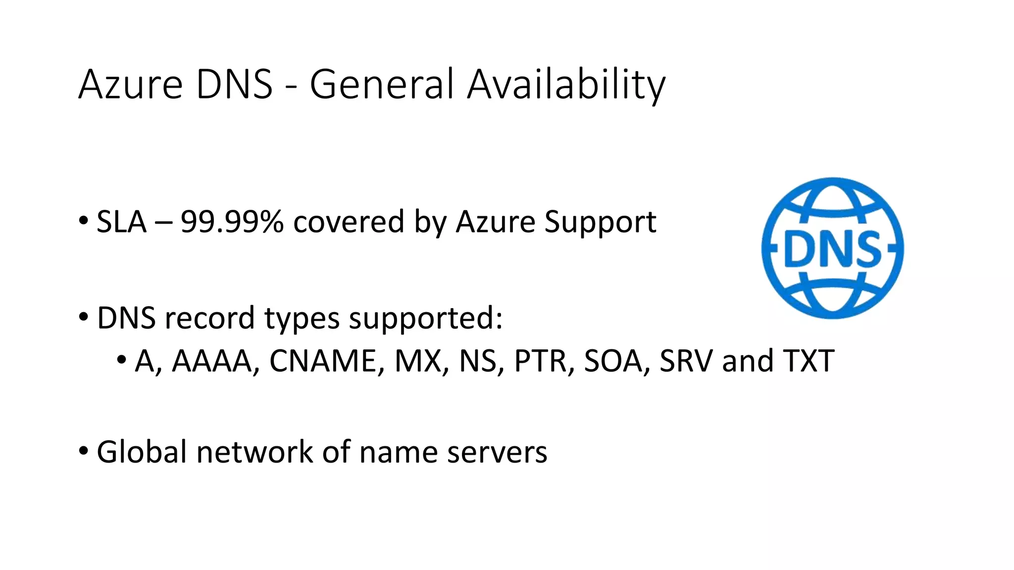 Azure DNS - General Availability
• SLA – 99.99% covered by Azure Support
• DNS record types supported:
• A, AAAA, CNAME, MX, NS, PTR, SOA, SRV and TXT
• Global network of name servers
 